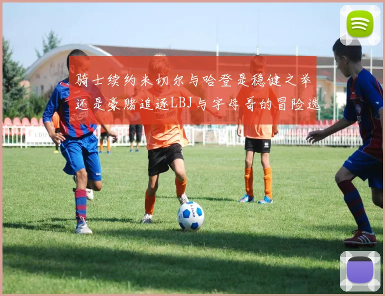 骑士续约米切尔与哈登是稳健之举还是豪赌追逐LBJ与字母哥的冒险选择