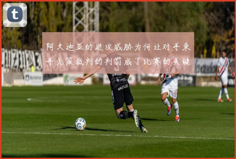 阿夫迪亚的进攻威胁为何让对手束手无策裁判的判罚成了比赛的关键因素