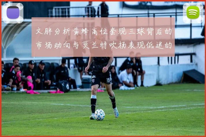 文胖分析黄蜂高位套现三球背后的市场动向与莫兰特吹杨表现低迷的影响
