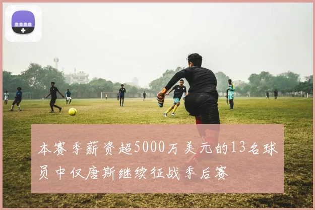 本赛季薪资超5000万美元的13名球员中仅唐斯继续征战季后赛