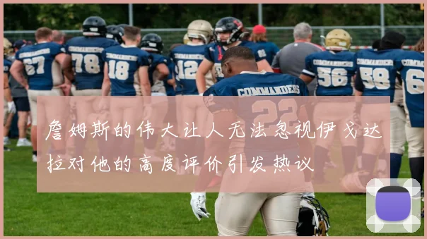 詹姆斯的伟大让人无法忽视伊戈达拉对他的高度评价引发热议