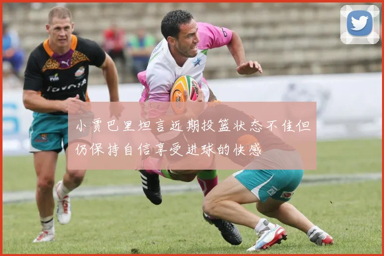 小贾巴里坦言近期投篮状态不佳但仍保持自信享受进球的快感