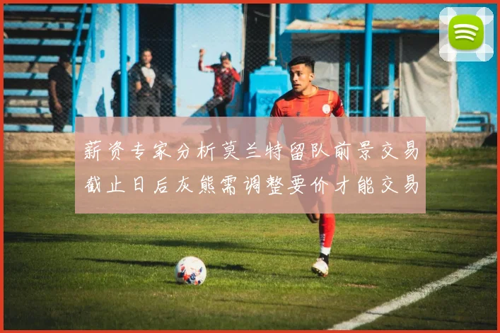 薪资专家分析莫兰特留队前景交易截止日后灰熊需调整要价才能交易
