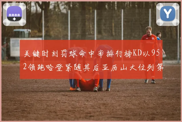 关键时刻罚球命中率排行榜KD以952领跑哈登紧随其后亚历山大位列第六