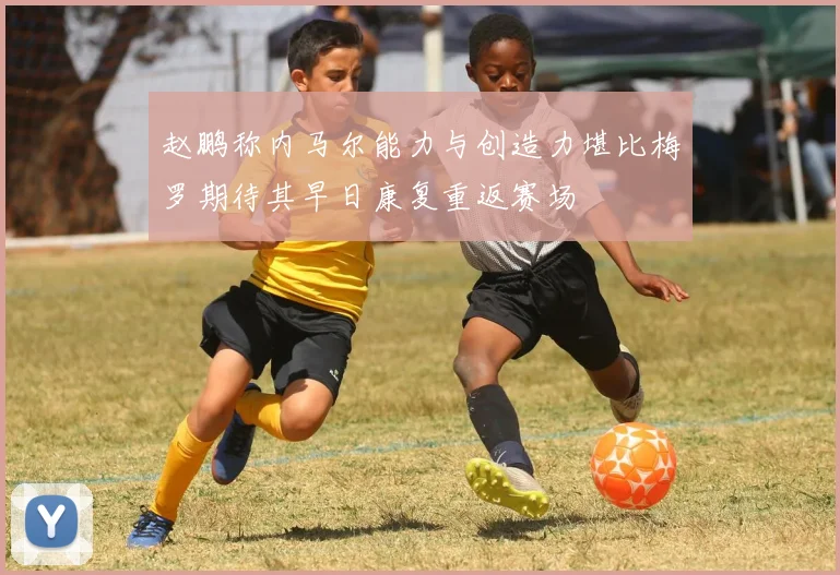 赵鹏称内马尔能力与创造力堪比梅罗期待其早日康复重返赛场