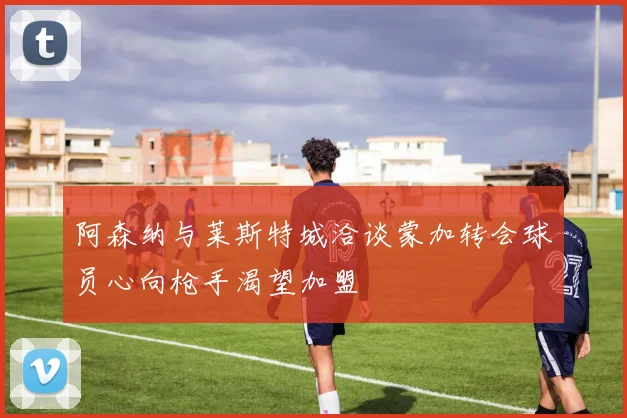 阿森纳与莱斯特城洽谈蒙加转会球员心向枪手渴望加盟